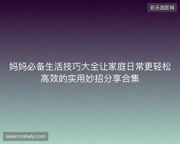 妈妈必备生活技巧大全让家庭日常更轻松高效的实用妙招分享合集 妈妈必备生活技巧大全让家庭日常更轻松高效的实用妙招分享合集